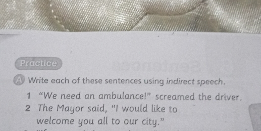 Practice 
A Write each of these sentences using indirect speech. 
1 “We need an ambulance!” screamed the driver. 
2 The Mayor said, “I would like to 
welcome you all to our city.”