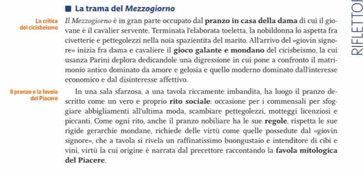 La trama del Mezzogiorno 
La critica Il Mezzogiorno è in gran parte occupato dal pranzo in casa della dama di cui il gio- 
del cicisbeismo vane è il cavalier servente. Terminata l'elaborata toeletta, la nobildonna lo aspetta fra 
civetterie e pettegolezzi nella noia spazientita del marito. All’arrivo del «giovin signo- 
re» inizía fra dama e cavaliere il gioco galante e mondano del cicisbeismo, la cui 
usanza Parini deplora dedicandole una digressione in cui pone a confronto il matri- 
monio antico dominato da amore e gelosia e quello moderno dominato dall’interesse 
economico e dal disinteresse affettivo. 
II pranzo e la favola In una sala sfarzosa, a una tavola riccamente imbandita, ha luogo il pranzo de- 
del Piacere scritto come un vero e proprio rito sociale: occasione per i commensali per sfog- 
giare abbigliamenti all'ultima moda, scambiare pettegolezzi, motteggi licenziosi e 
piccanti. Come ogni rito, anche il pranzo nobiliare ha le sue regole, rispetta le sue 
rigide gerarchie mondane, richiede delle virtù come quelle possedute dal «giovin 
signore», che a tavola si rivela un raffinatissimo buongustaio e intenditore di cibi e 
vini, virtù la cui origine è narrata dal precettore raccontando la favola mitologica 
del Piacere.