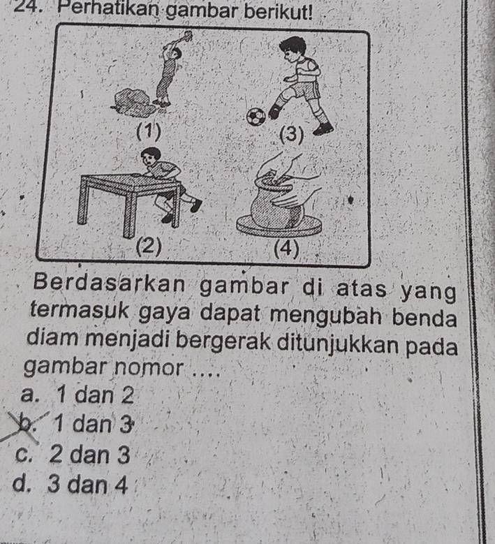 Perhatikan gambar berikut!
Berdasarkan gambar di atas yang
termasuk gaya dapat mengubäh benda
diam menjadi bergerak ditunjukkan pada
gambar nomor ....
a. 1 dan 2
b. 1 dan 3
c. 2 dan 3
d. 3 dan 4