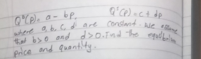 Q°(P)=a-bp, Q^5(p)=c+dp
where a, b, C, d are conslant. He assume 
that b>0 and d>0.Find the equlbri 
price and quantity.