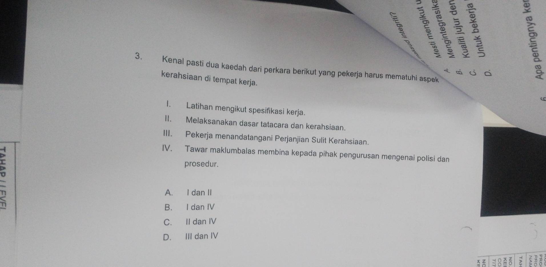 Kenal pasti dua kaedah dari perkara berikut yang pekerja harus mematuhi aspek
< qi j c

kerahsiaan di tempat kerja.
I. Latihan mengikut spesifikasi kerja.
II. Melaksanakan dasar tatacara dan kerahsiaan.
III. Pekerja menandatangani Perjanjian Sulit Kerahsiaan.
IV. Tawar maklumbalas membina kepada pihak pengurusan mengenai polisi dan
prosedur.
 A. I dan II
B. I dan IV
C. II dan IV
D. III dan IV
8 nó >