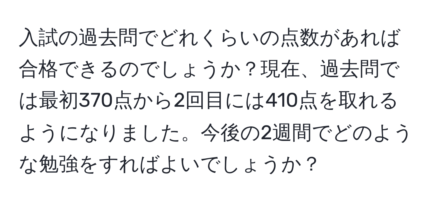 入試の過去問でどれくらいの点数があれば合格できるのでしょうか？現在、過去問では最初370点から2回目には410点を取れるようになりました。今後の2週間でどのような勉強をすればよいでしょうか？