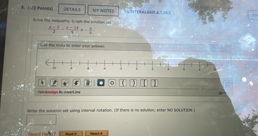 DETAILS MY NOTES TGINTERALGH5 4.1.063. 
A5) 
Solve the inequality, Graph the solution set
 (x-9)/2 - (x-14)/5 ≥ - x/8 
lise the tools to enter your answer. 
。  ) [ NO 
60 
We Assign NumberLine 
Write the solution set using interval notation. (If there is no solution, enter NO SOLUTION.) 
Need Helo? Read It Watch It