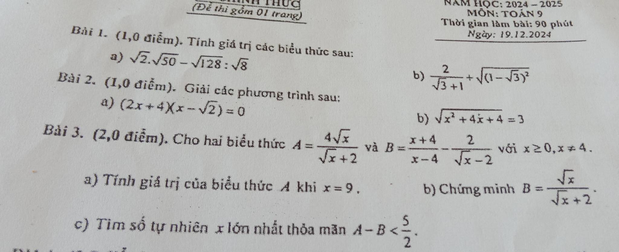 2024-2025 
(Để thị gồm 01 trang) 
MôN: TOA N 9 
Thời gian làm bài: 90 phút 
Ngày: 19.12.2024 
Bài 1. (1,0 điểm). Tính giá trị các biểu thức sau: 
a) sqrt(2).sqrt(50)-sqrt(128):sqrt(8)
b)  2/sqrt(3)+1 +sqrt((1-sqrt 3))^2
Bài 2. (1,0 điễm). Giải các phương trình sau: 
a) (2x+4)(x-sqrt(2))=0
b) sqrt(x^2+4x+4)=3
Bài 3. (2,0 điểm). Cho hai biểu thức A= 4sqrt(x)/sqrt(x)+2  và B= (x+4)/x-4 - 2/sqrt(x)-2  với x≥ 0, x!= 4. 
a) Tính giá trị của biểu thức A khi x=9. 
b) Chứng minh B= sqrt(x)/sqrt(x)+2 . 
c) Tìm số tự nhiên x lớn nhất thỏa mãn A-B .