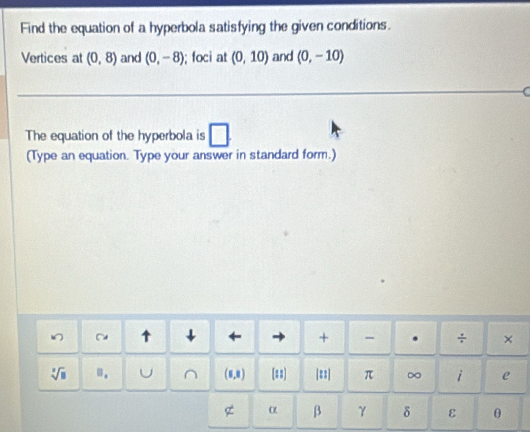 Find the equation of a hyperbola satisfying the given conditions. 
Vertices at (0,8) and (0,-8); foci at (0,10) and (0,-10)
a 
The equation of the hyperbola is □ . 
(Type an equation. Type your answer in standard form.) 
- 
↑ ↓ ← + . ÷ ×
sqrt[3](8) m. U ^ (8,8) (#:] |::| π ∞ i e 
g α β γ δ ε θ