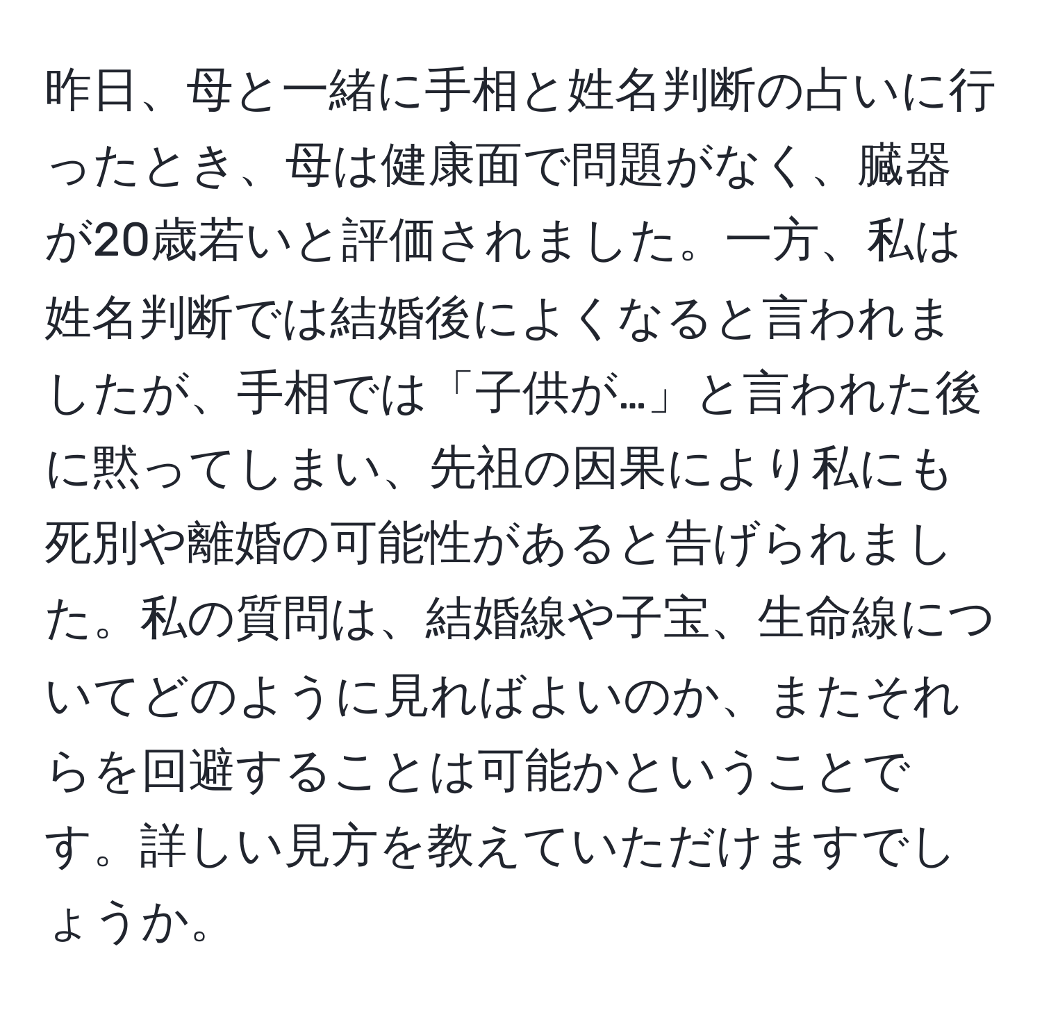 昨日、母と一緒に手相と姓名判断の占いに行ったとき、母は健康面で問題がなく、臓器が20歳若いと評価されました。一方、私は姓名判断では結婚後によくなると言われましたが、手相では「子供が…」と言われた後に黙ってしまい、先祖の因果により私にも死別や離婚の可能性があると告げられました。私の質問は、結婚線や子宝、生命線についてどのように見ればよいのか、またそれらを回避することは可能かということです。詳しい見方を教えていただけますでしょうか。