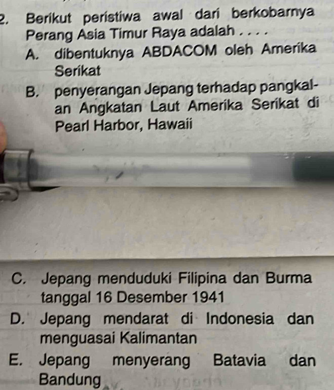 Berikut peristiwa awal dari berkobarnya
Perang Asia Timur Raya adalah . . . .
A. dibentuknya ABDACOM oleh Amerika
Serikat
B. penyerangan Jepang terhadap pangkal-
an Angkatan Laut Amerika Serikat di
Pearl Harbor, Hawaii
C. Jepang menduduki Filipina dan Burma
tanggal 16 Desember 1941
D. Jepang mendarat di Indonesia dan
menguasai Kalimantan
E. Jepang menyerang Batavia dan
Bandung