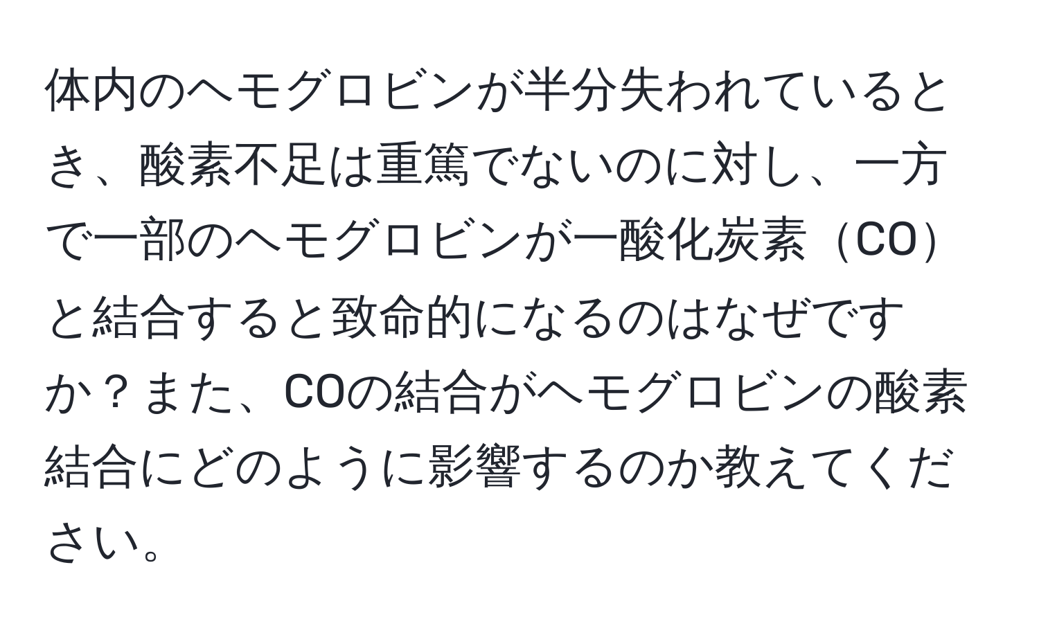 体内のヘモグロビンが半分失われているとき、酸素不足は重篤でないのに対し、一方で一部のヘモグロビンが一酸化炭素COと結合すると致命的になるのはなぜですか？また、COの結合がヘモグロビンの酸素結合にどのように影響するのか教えてください。