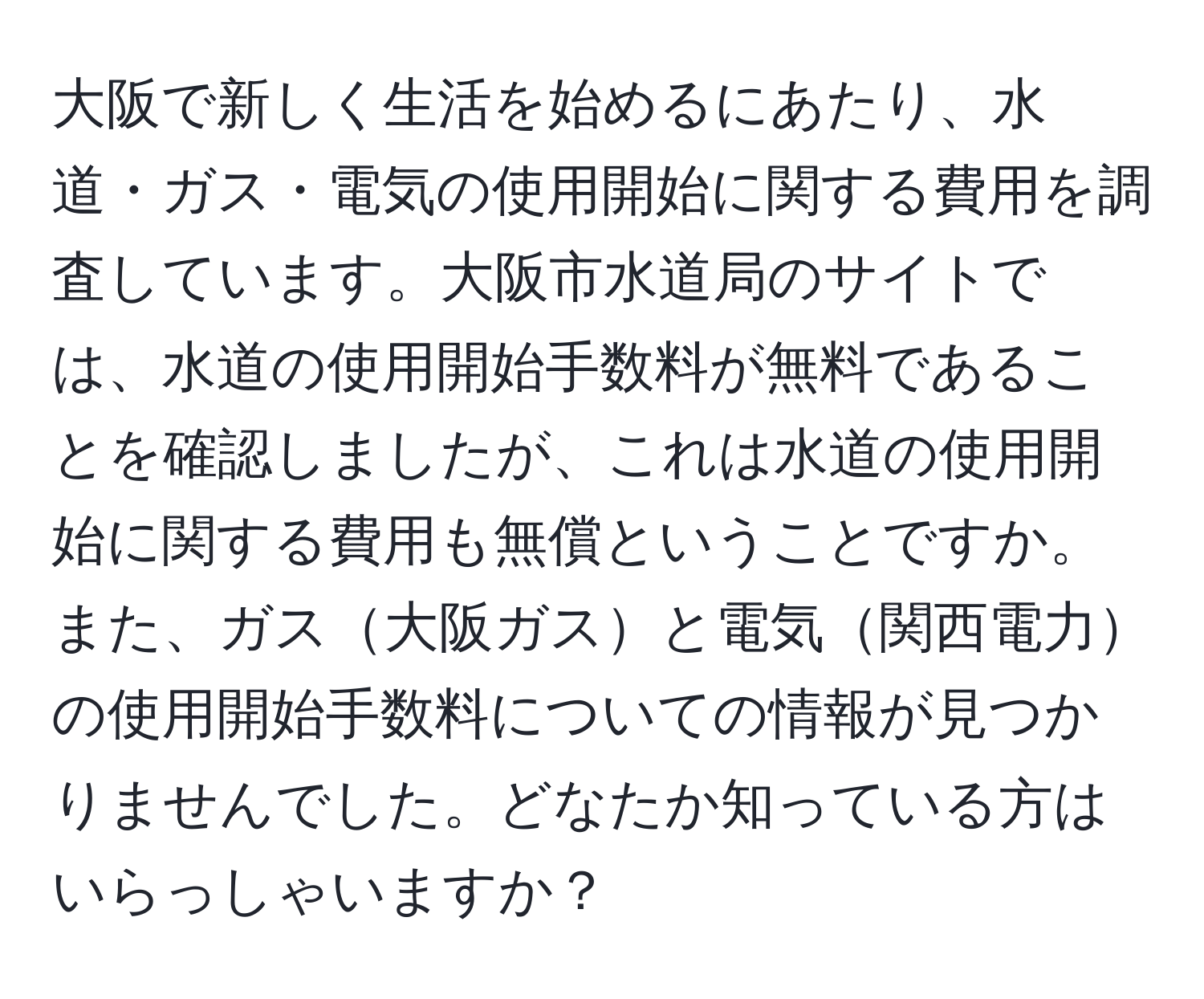 大阪で新しく生活を始めるにあたり、水道・ガス・電気の使用開始に関する費用を調査しています。大阪市水道局のサイトでは、水道の使用開始手数料が無料であることを確認しましたが、これは水道の使用開始に関する費用も無償ということですか。また、ガス大阪ガスと電気関西電力の使用開始手数料についての情報が見つかりませんでした。どなたか知っている方はいらっしゃいますか？