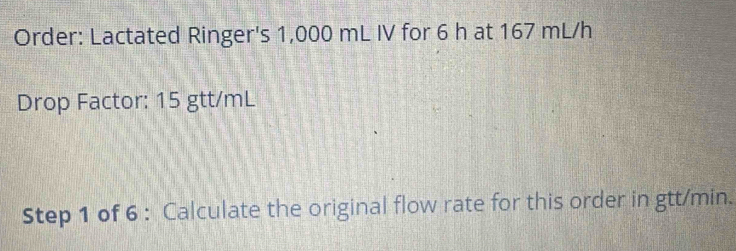 Order: Lactated Ringer's 1,000 mL IV for 6 h at 167 mL/h
Drop Factor: 15 gtt/mL
Step 1 of 6 : Calculate the original flow rate for this order in gtt/min.