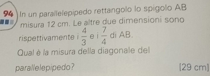 In un parallelepipedo rettangolo lo spigolo AB 
misura 12 cm. Le altre due dimensioni sono 
rispettivamente i  4/3  e i  7/4  di AB. 
Qual è la misura della diagonale del 
parallelepipedo? [29 cm ]