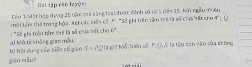 Bài tập rèn luyện: 
Câu 1.Một hộp đựng 25 tấm thẻ cùng loại được đánh số từ 1 đến 25. Rút ngẫu nhiên 
một tấm thẻ trong hộp. Xét các biến cố P : "Số ghi trên tấm thẻ là số chia hết cho 4''; Q
: "Số ghi trên tấm thẻ là số chia hết cho 6". 
a) Mô tả không gian mẫu. 
b) Nội dung của biến cố giao S=PQ là gì? Mỗi biến cố P, Q,S là tập con nào của không 
gian mẫu? 
Lời giải