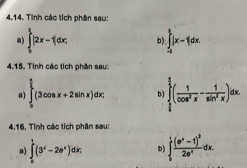 Tính các tích phân sau: 
a) ∈tlimits _0^(2|2x-1|dx; ∈tlimits _(-2)^3|x-1|dx. 
b) 
4.15. Tính các tích phân sau: 
a) ∈tlimits _0^(frac π)2)(3cos x+2sin x)dx; b ∈tlimits _ π /6 ^ π /2 ( 1/cos^2x - 1/sin^2x )dx. 
4.16. Tính các tích phân sau: 
a) ∈tlimits _0^(1(3^x)-2e^x)dx; ∈tlimits _0^(1frac (e^x)-1)^22e^xdx. 
b)