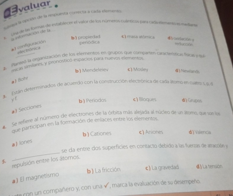 valuar
seraya la opción de la respuesta correcta a cada elemento
1. Una de las formas de establecer el valor de los números cuánticos para cada elemento es mediante
la información de la...
b) propiedad c) masa atómica d) oxidación y
a) configuración
periódica
reducción
electrónica
2. Planteó la organización de los elementos en grupos que comparten características físicas y qui
micas similares, y pronosticó espacios para nuevos elementos.
b) Mendeleiev c) Mosley d ) Newlands
a Bohr
3. Están determinados de acuerdo con la construcción electrónica de cada átomo en cuatro: s, p. de
y f c) Bloques d ) Grupos
b) Periodos
a) Secciones
4. Se refiere al número de electrones de la órbita más alejada al núcleo de un átomo, que son los
que participan en la formación de enlaces entre los elementos.
b) Cationes c) Aniones d ) Valencia
a) lones
se da entre dos superficies en contacto debido a las fuerzas de atracción y
5.
_
repulsión entre los átomos.
b) La fricción c) La gravedad d) La tensión
a) El magnetismo
te con un compañero y, con una v, marca la evaluación de su desempeño.