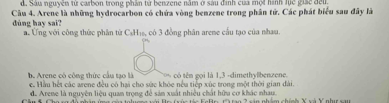 d. Sáu nguyên tử carbon trong phân tử benzene năm ở sáu định của một hình lục giác đều,
Câu 4. Arene là những hydrocarbon có chứa vòng benzene trong phân tử. Các phát biểu sau đây là
dúng hay sai?
a. Ứng với công thức phân tử C_8H_10. , có 3 đồng phân arene cấu tạo của nhau.
CH_3
b. Arene có công thức cấu tạo là * ó tên gọi là 1, 3 -dimethylbenzene.
c. Hầu hết các arene đều có hại cho sức khỏe nếu tiếp xúc trong một thời gian dài.
d. Arene là nguyên liệu quan trọng để sản xuất nhiều chất hữu cơ khác nhau.
1^0) tao 2 sản nhẩm chính X và Y như sau