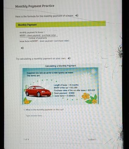 Monthly Payment Practice
Here is the formula for the monthly payment of a lease. 
Monthly Payment
monthly payment for lease
_ overline surd iSkP-! : p ur past : purchase vaïse
lease factor ● (MSRP -  down payment + purchase vallue)
Try calculating a monthly payment on your own.
1. What is the monthly payment on this car
Type answer here
1 of 4 SUBMIT