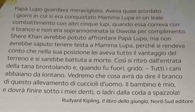 Papà Lupo guardava meravigliato. Aveva quasi scordato 
i giorni in cui si era conquistato Mamma Lupa in un leale 
combattimento con altri cinque lupi, quando essa correva con 
il branco e non era soprannominata la Diavola per complimento. 
Shere Khan avrebbe potuto affrontare Papà Lupo, ma non 
avrebbe saputo tenere testa a Mamma Lupa, perché si rendeva 
conto che nella sua posizione lei aveva tutto il vantaggio del 
terreno e si sarebbe battuta a morte. Così si ritirò dall’entrata 
della tana brontolando e, quando fu fuori, gridò: - Tutti i cani 
abbaiano da lontano. Vedremo che cosa avrà da dire il branco 
di questo allevamento di cuccioli d'uomo. Il bambino è mio, 
e dovrà finire sotto i miei denti, o ladri dalla coda a spazzola! 
Rudyard Kipling, Il libro della giungla, Nord-Sud editore