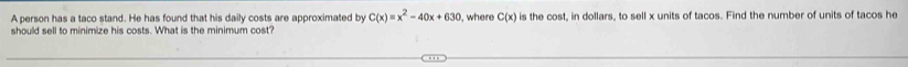 A person has a taco stand. He has found that his daily costs are approximated by C(x)=x^2-40x+630 , where C(x) is the cost, in dollars, to sell x units of tacos. Find the number of units of tacos he 
should sell to minimize his costs. What is the minimum cost?