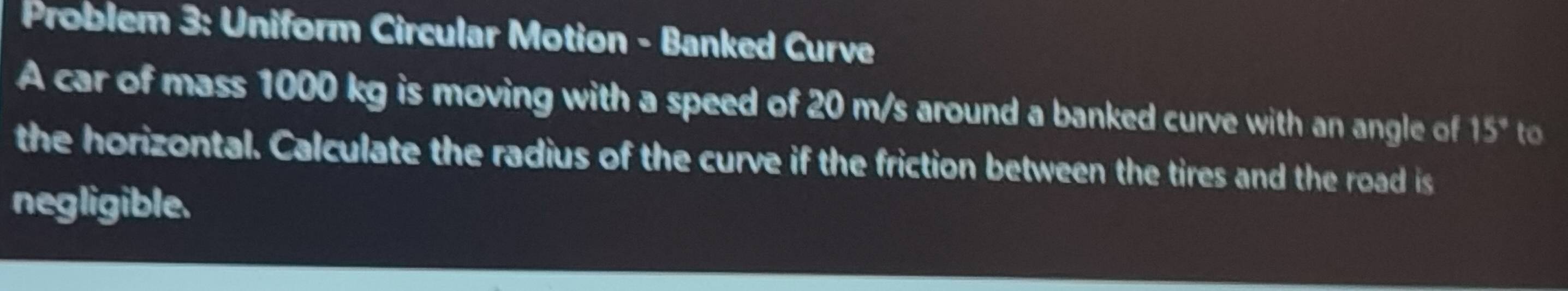 Problem 3: Uniform Circular Motion - Banked Curve 
A car of mass 1000 kg is moving with a speed of 20 m/s around a banked curve with an angle of 15° to 
the horizontal. Calculate the radius of the curve if the friction between the tires and the road is 
negligible.