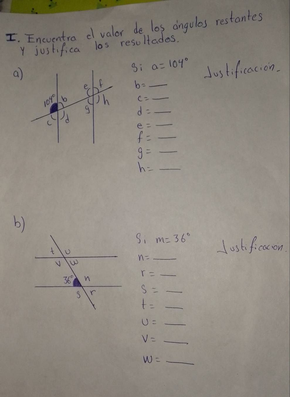 Encventra d valor de los angulos restantes
y justifica las resultados.
a
si a=104°
Justificacion.
b= _
c= _
_ d=_ 
_ e=_ 
f=_ 
g=_ 
h= _ frac 1/5(1-(-2))^21/2
b)
Sim=36°
lustificacon
n=_  _
_ r=_ 
_ S=_ 
t=_ 
U=_  _
V=_ 
_ W=_ 