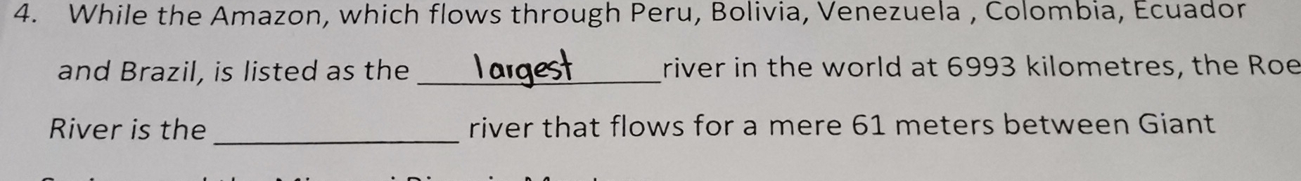 While the Amazon, which flows through Peru, Bolivia, Venezuela , Colombia, Ecuador 
and Brazil, is listed as the _river in the world at 6993 kilometres, the Roe 
River is the _river that flows for a mere 61 meters between Giant