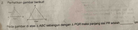 Perhatikan gambar berikut! 
Pada gambar di atas △ ABC sebangun dengan △ PQR maka panjang sisi PR adalah _ cm