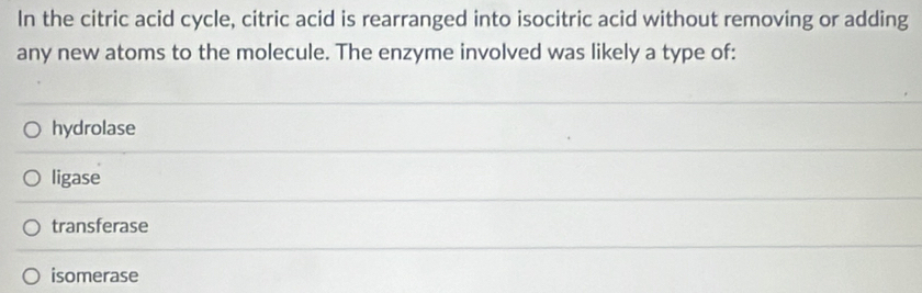 In the citric acid cycle, citric acid is rearranged into isocitric acid without removing or adding
any new atoms to the molecule. The enzyme involved was likely a type of:
hydrolase
ligase
transferase
isomerase