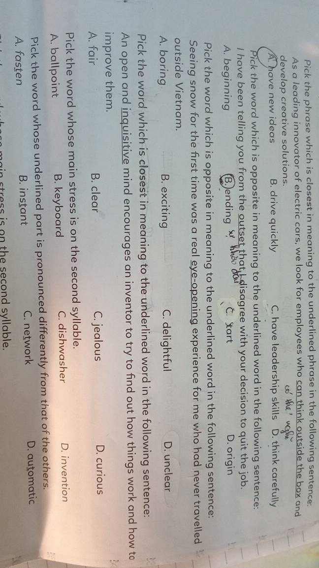 Pick the phrase which is closest in meaning to the underlined phrase in the following sentence:
As a leading innovator of electric cars, we look for employees who can think outside the box and
develop creative solutions.
A. have new ideas B. drive quickly C. have leadership skills D. think carefully
Pick the word which is opposite in meaning to the underlined word in the following sentence:
I have been telling you from the outset that I disagree with your decision to quit the job.
A. beginning B.)ending C.tart D. origin
Pick the word which is opposite in meaning to the underlined word in the following sentence:
Seeing snow for the first time was a real eye-opening experience for me who had never travelled
outside Vietnam.
A. boring B. exciting C. delightful D. unclear
Pick the word which is closest in meaning to the underlined word in the following sentence:
An open and inquisitive mind encourages an inventor to try to find out how things work and how to
improve them.
A. fair B. clear C. jealous D. curious
Pick the word whose main stress is on the second syllable.
A. ballpoint B. keyboard C. dishwasher D. invention
Pick the word whose underlined part is pronounced differently from that of the others.
A. fasten B. instant C. network D. automatic
stress is on the second syllable.