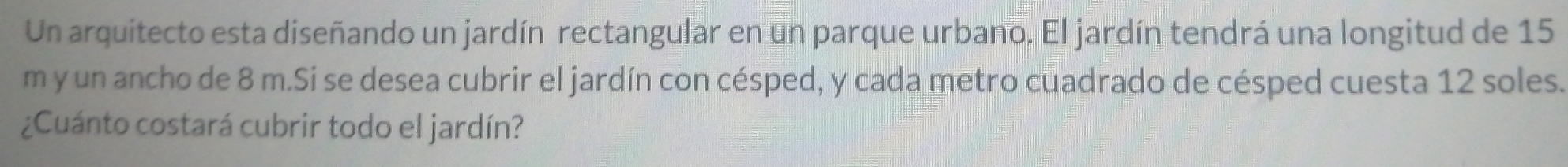 Un arquitecto esta diseñando un jardín rectangular en un parque urbano. El jardín tendrá una longitud de 15
m y un ancho de 8 m.Si se desea cubrir el jardín con césped, y cada metro cuadrado de césped cuesta 12 soles. 
¿Cuánto costará cubrir todo el jardín?