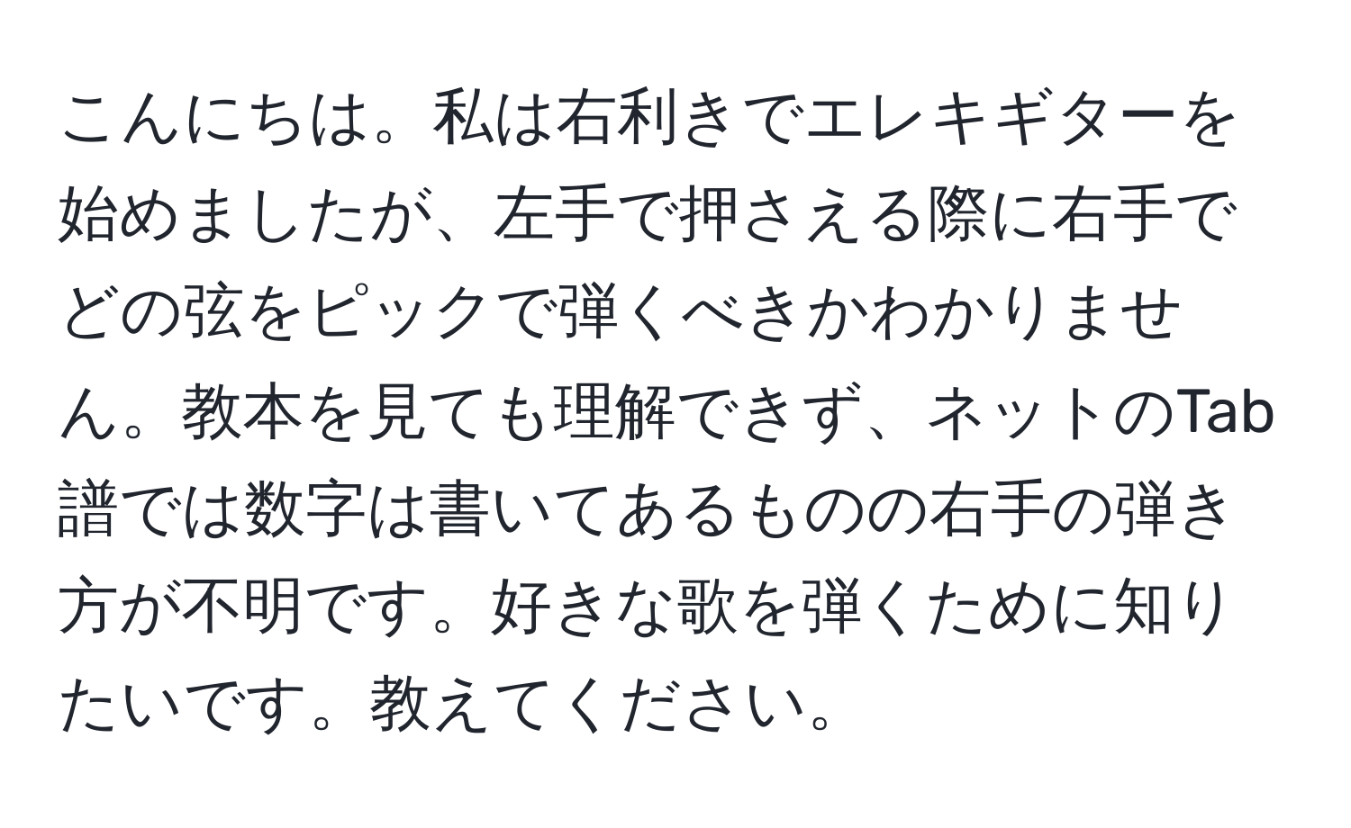 こんにちは。私は右利きでエレキギターを始めましたが、左手で押さえる際に右手でどの弦をピックで弾くべきかわかりません。教本を見ても理解できず、ネットのTab譜では数字は書いてあるものの右手の弾き方が不明です。好きな歌を弾くために知りたいです。教えてください。