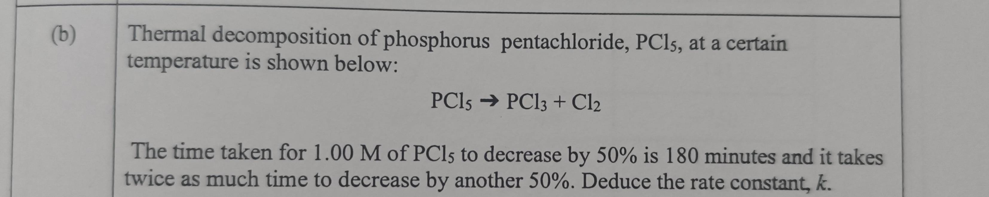 Thermal decomposition of phosphorus pentachloride, PCl₅, at a certain 
temperature is shown below:
PCl_5to PCl_3+Cl_2
The time taken for 1.00 M of PCl5 to decrease by 50% is 180 minutes and it takes 
twice as much time to decrease by another 50%. Deduce the rate constant, k.