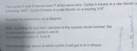 Two cyclist A and B leaves town P at the same time. Cyclist A travels at a rate 5kmlhr c 
a bearing 049° , Cyclist B travel at a rate 9kmlhr on a bearing 319°
illustrate the information on a diagram. 
After travelling for two hour calculate to the nearest whole number; the 
(i) distance between cyclist A and B
(ii) bearing of cyclist A from B
Find the average speed at which cyclist A will get to B in 4hours