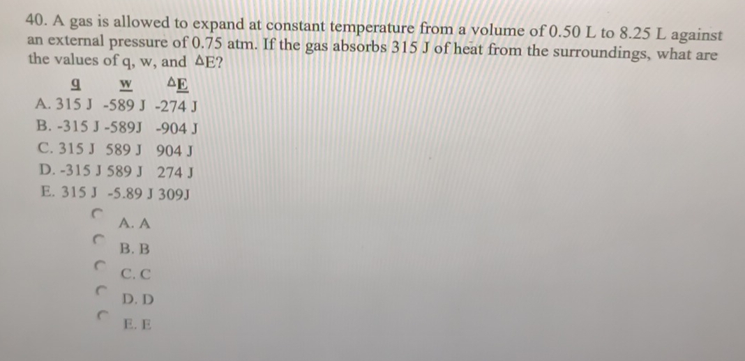 A gas is allowed to expand at constant temperature from a volume of 0.50 L to 8.25 L against
an external pressure of 0.75 atm. If the gas absorbs 315 J of heat from the surroundings, what are
the values of q, w, and △ E ?
q _ W △ E
A. 315 J -589 J -274 J
B. -315 J -589J -904 J
C. 315 J 589 J 904 J
D. -315 J 589 J 274 J
E. 315 J -5.89 J 309J
A. A
B. B
C. C
D. D
E. E