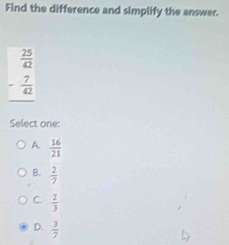 Find the difference and simplify the answer.
beginarrayr  25/42  - 7/42  hline endarray
Select one:
A  16/21 
B.  2/7 
C  2/3 
D.  3/7 