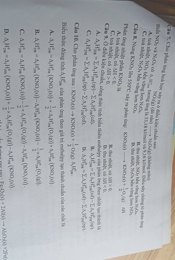 Cho phản ứng hoá học xảy ra ở điều kiện chuẩn sau:
NO_2(g) (đỏ nâu) N_2O_4(g) (không màu)
Biết NO_2 và N_2O_4 có △ _fH_(298)° tương ứng là 33,18 kJ/mol và 9,16 kJ/mol. Điều này chứng tỏ phản ứng
A. toả nhiệt, NO_2 bền vững hơn N_2O_4. B. thu nhiệt, NO_2 bền vững hơn N_2O_4.
C. toả nhiệt, N_2O_4 bền vững hơn NO_2. D. thu nhiệt, N_2O_4 bền vững hơn NO_2.
Câu 8. Nung KNO_3 lên 550°C xảy ra phản ứng: KNO_3(s)to KNO_2(s)+ 1/2 O_2(g)△ H
Phản ứng nhiệt phân KNO_3 là
A. toà nhiệt, có △ H<0. △ H<0.
C. toà nhiệt, có △ H>0.
B. thu nhiệt, có △ H>0.
D. thu nhiệt, có
Cầu 9. Ở điều kiện chuẩn, công thức tính biến thiên enthalpy của phản ứng theo nhiệt tạo thành là
A.
C. △ _rH_(298)^0=sumlimits △ _fH_(298)^0(sp)-sumlimits △ _fH_(298)^0(cd).
B. △ _rH_(298)^0=sumlimits △ _fH_(298)^0(cd)-sumlimits △ _fH_(298)^0(sp).
△ _fH_(298)^0=sumlimits △ _rH_(298)^0(sp)-sumlimits △ _rH_(298)^0(cd). D. △ _fH_(298)^0=sumlimits △ _rH_(298)^0(cd)-sumlimits △ _rH_(298)^0(sp).
Câu 10. Cho phản ứng sau : KNO_3(s)to KNO_2(s)+ 1/2 O_2(g)△ _rH_(298)^0.
Biểu thức đúng tính △ _rH_(298)^0 của phản ứng theo giá trị enthalpy tạo thành chuẩn của các chất là
A. △ _rH_(298)^0=△ _fH_(298)^0(KNO_2(s))+ 1/2 * △ _fH_(298)^0(O_2(g))+△ _fH_(298)^0(KNO_3(s)).
B. △ _rH_(298)^0=△ _rH_(298)^0(KNO_3(s))-△ _rH_(298)^o(KNO_2(s))- 1/2 * △ _rH_(298)^o(O_2(g)).
C. △ _rH_(298)^0=△ _rH_(298)^0(KNO_2(s))- 1/2 * △ _rH_(298)^0(O_2(g))-△ _rH_(298)^0(KNO_3(s)).
D. △ _rH_(298)^0=△ _rH_(298)^0(KNO_2(s))+ 1/2 * △ _rH_(298)^0(O_2(g))-△ _rH_(298)^0(KNO_3(s)). hèng rov cau Fe_2O_3(s)+2Al(s)to Al_2O_3(s)+2Fe(