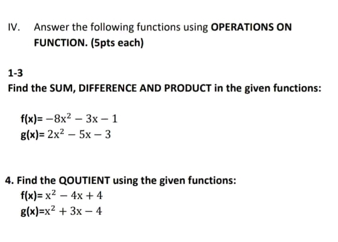 Answer the following functions using OPERATIONS ON 
FUNCTION. (5pts each) 
1-3 
Find the SUM, DIFFERENCE AND PRODUCT in the given functions:
f(x)=-8x^2-3x-1
g(x)=2x^2-5x-3
4. Find the QOUTIENT using the given functions:
f(x)=x^2-4x+4
g(x)=x^2+3x-4