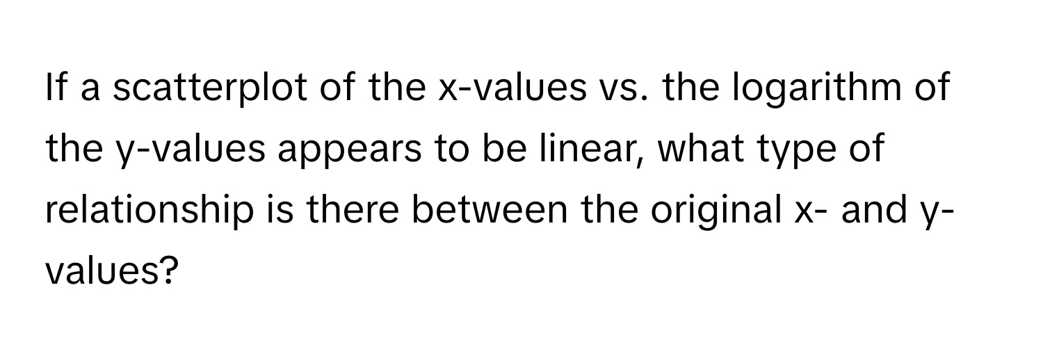 If a scatterplot of the x-values vs. the logarithm of the y-values appears to be linear, what type of relationship is there between the original x- and y-values?