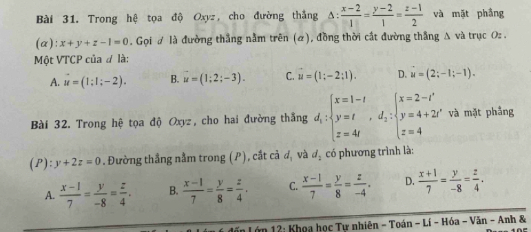 Trong hệ tọa độ Oxyz, cho đường thẳng △ : (x-2)/1 = (y-2)/1 = (z-1)/2  và mặt phầng
(α): x+y+z-1=0. Gọi đ là đường thắng nằm trên (α), đồng thời cắt đường thắng △ va trục Oz.
Một VTCP của đ là:
A. u=(1;1;-2). B. vector u=(1;2;-3). C. vector u=(1;-2;1). D. u=(2;-1;-1). 
Bài 32. Trong hệ tọa độ Oxyz, cho hai đường thẳng d_1:beginarrayl x=1-t y=t,d_2:beginarrayl x=2-t' y=4+2t' z=4endarray. và mặt phẳng
(P): y+2z=0. Đường thẳng nằm trong (P), cắt cả d_1 và d_2 có phương trình là:
A.  (x-1)/7 = y/-8 = z/4 . B.  (x-1)/7 = y/8 = z/4 . C.  (x-1)/7 = y/8 = z/-4 . D.  (x+1)/7 = y/-8 = z/4 . 
Lớn 12: Khoa học Tư nhiên - Toán - Lí - Hóa - Văn - Anh &