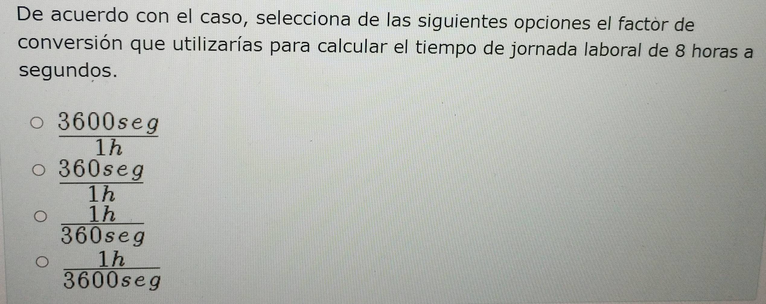 De acuerdo con el caso, selecciona de las siguientes opciones el factor de
conversión que utilizarías para calcular el tiempo de jornada laboral de 8 horas a
segundos.
 3600seg/1h 
frac  (360.6cg)/1h  1h/3 5kg≤slant g 