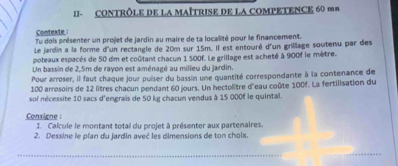 II- CONTRÔLE DE LA MAÎTRISE DE LA COMPETENCE 60 mn 
Contexte : 
Tu dois présenter un projet de jardin au maire de ta localité pour le financement. 
Le jardin a la forme d'un rectangle de 20m sur 15m. Il est entouré d'un grillage soutenu par des 
poteaux espacés de 50 dm et coûtant chacun 1 500f. Le grillage est acheté à 900f le mètre. 
Un bassin de 2,5m de rayon est aménagé au milieu du jardin. 
Pour arroser, il faut chaque jour puiser du bassin une quantité correspondante à la contenance de
100 arrosoirs de 12 litres chacun pendant 60 jours. Un hectolitre d’eau coûte 100f. La fertilisation du 
sol nécessite 10 sacs d'engrais de 50 kg chacun vendus à 15 000f le quintal. 
Consigne : 
1. Calcule le montant total du projet à présenter aux partenaires. 
2. Dessine le plan du jardin aveć les dimensions de ton choix. 
_ 
_