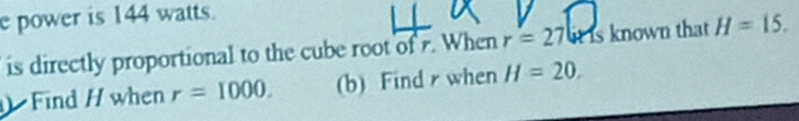 power is 144 watts. 
is directly proportional to the cube root of r. When r=27 it is known that H=15. 
Find / when r=1000. (b) Find r when H=20.