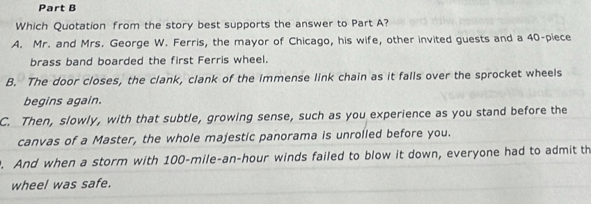 Which Quotation from the story best supports the answer to Part A?
A. Mr. and Mrs. George W. Ferris, the mayor of Chicago, his wife, other invited guests and a 40 -piece
brass band boarded the first Ferris wheel.
B. The door closes, the clank, clank of the immense link chain as it falls over the sprocket wheels
begins again.
C. Then, slowly, with that subtle, growing sense, such as you experience as you stand before the
canvas of a Master, the whole majestic panorama is unrolled before you.. And when a storm with 100-mile-an-hour winds failed to blow it down, everyone had to admit th
wheel was safe.