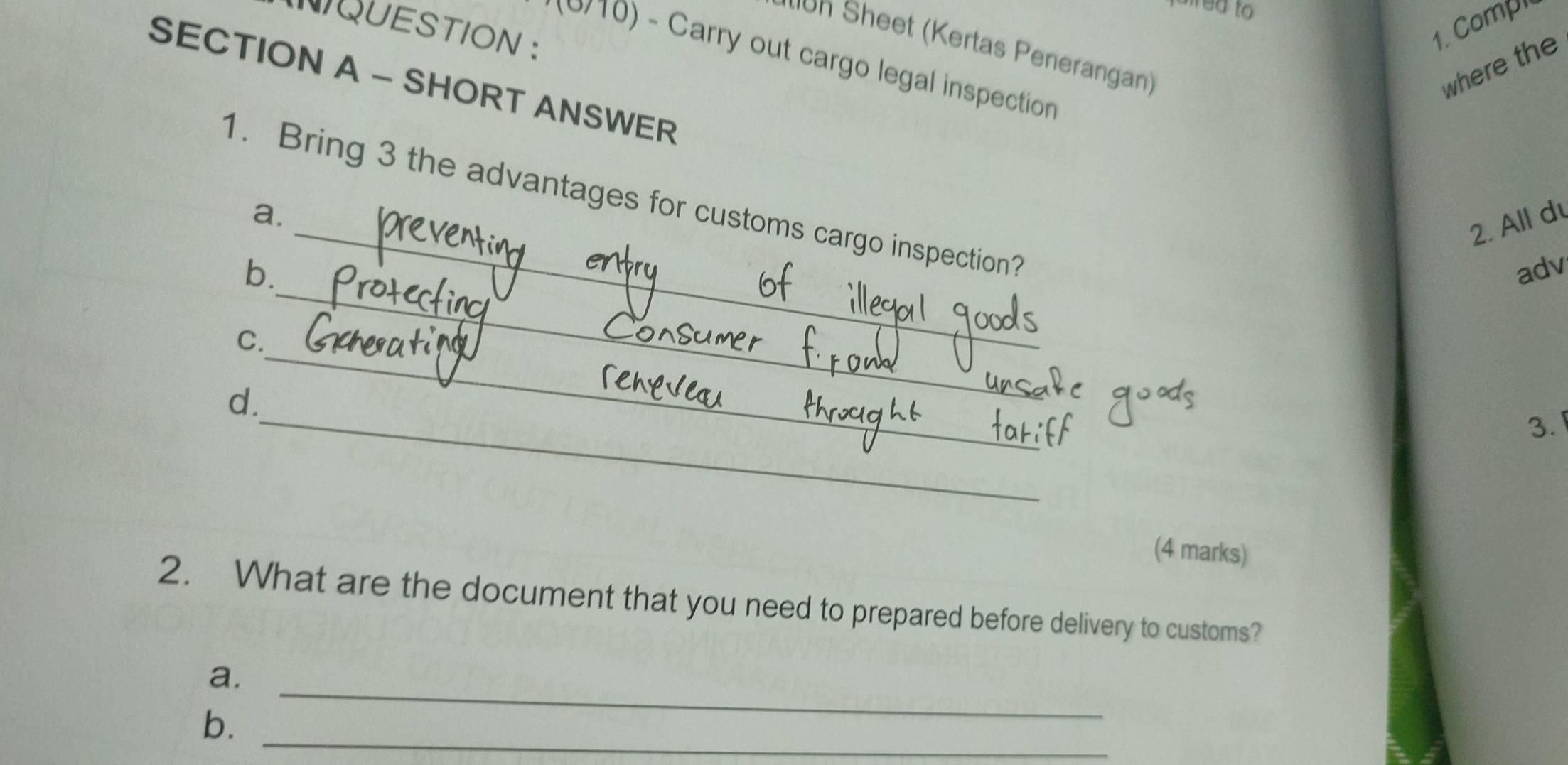 red to 
NQUESTION : 
1. Comp 
h Sheet (Kertas Penerangan) 
*(0/10) - Carry out cargo legal inspection 
where the 
SECTION A - SHORT ANSWER 
_ 
1. Bring 3 the advantages for customs cargo inspection? 
a. 
2. All d 
_ 
b. adv 
C. 
_ 
d. 
_ 
3. 
(4 marks) 
2. What are the document that you need to prepared before delivery to customs? 
_ 
a. 
b._