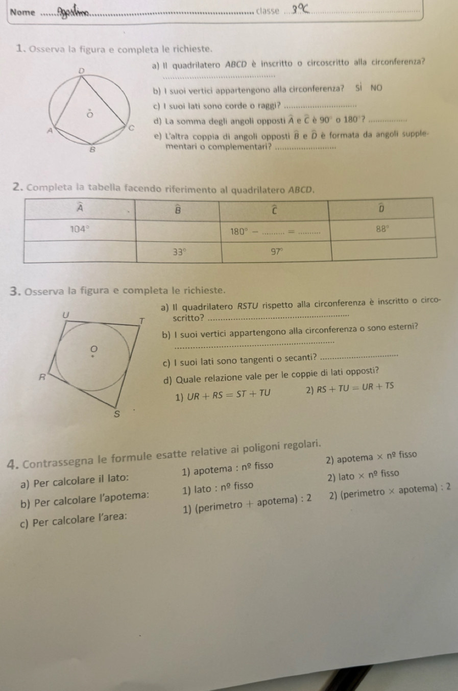 Nome _  classe_
1. Osserva la figura e completa le richieste.
_
a) Il quadrilatero ABCD è inscritto o circoscritto alla circonferenza?
b) I suoi vertici appartengono alla circonferenza? Sì NO
c) I suoi lati sono corde o raggi?_
d) La somma degli angoli opposti A e C è 90° o 180° _
e) L'altra coppia di angoli opposti widehat B e D è formata da angoli supple-
mentari o complementari?_
2. Completa la tabella facendo riferimento al quadrilatero ABCD.
3. Osserva la figura e completa le richieste.
a) Il quadrilatero RSTU rispetto alla circonferenza è inscritto o circo-
scritto?_
b) I suoi vertici appartengono alla circonferenza o sono esterni?
_
c) I suoi lati sono tangenti o secanti?
_
d) Quale relazione vale per le coppie di lati opposti?
1) UR+RS=ST+TU 2) RS+TU=UR+TS
4. Contrassegna le formule esatte relative ai poligoni regolari.
a) Per calcolare il lato: 1) apotema : n^(_ 0) fisso 2) apotema * n^(_ o) fisso
2) lato
b) Per calcolare l’apotema: 1) lato : n^(_ o) fisso * n^(_ o) fisso
c) Per calcolare l’area: 1) (perimetro + apotema) : 2 2) (perimetro × apotema) : 2