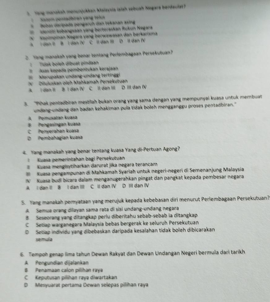 Yang manakah menunjukkan Malaysia ialah sebuah Negara berdaulat?
Satem pontadbiran yang telus
、 Bebas daripada pengaruh dan tokanan asing
=  Identiti kobangsaan yang berteraskan Rukun Negara
N  Kopimpinan Nagara yang berwawasan dan berkarisma
A. I dan II B I dan (V C II dan III D II dan ⅣV
2. Yang manakah yang benar tentang Perlembagaan Persekutuan?
|Tidak boleh dibuat pindaan
Asas kepada pembentukan kerajaan
I Merupakan undang-undang tertinggi
Diluluskan oieh Mahkamah Persekutuan
A I dan II B I dan IV C II dan III D III dan IⅣV
3. Phak pentadbiran mestilan bukan orang yang sama dengan yang mempunyai kuasa untuk membuat
undang undang dan badan kehakiman pula tidak boleh mengganggu proses pentadbiran."
A Pemusatan kuasa
B Pengasingan kuasa
C Penyerəhan kuasa
D Pembahagian kuasa
4. Yang manakah yang benar tentang kuasa Yang di-Pertuan Agong?
l  Kuasa pemerintahan bagi Persekutuan
l Kuasa mengisytiharkan darurat jika negara terancam
Kuasa pengampunan di Mahkamah Syariah untuk negeri-negeri di Semenanjung Malaysia
W Kuasa budi bicara dalam menganugerahkan pingat dan pangkat kepada pembesar negara
A I dan II B I dan III C II dan IV D III dan IV
5. Yang manakah pernyataan yang merujuk kepada kebebasan diri menurut Perlembagaan Persekutuan?
A Semua orang dilayan sama rata di sisì undang-undang negara
B Seseorang yang ditangkap periu diberitahu sebab-sebab ia ditangkap
C Secap warganegara Malaysia bebas bergerak ke seluruh Persekutuan
D Setiap individu yang dibebaskan daripada kesalahan tidak boleh dibicarakan
semula
6. Tempon genap lima tahun Dewan Rakyat dan Dewan Undangan Negeri bermula dari tarikh
A Pengundian dijalankan
B Penamaan calon pilihan raya
C Keputusan pillihan raya diwartakan
D Mesyuarat pertama Dewan selepas pilihan raya