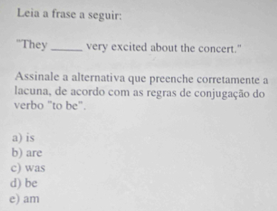 Leia a frase a seguir:
"They _very excited about the concert."
Assinale a alternativa que preenche corretamente a
lacuna, de acordo com as regras de conjugação do
verbo "to be".
a) is
b) are
c) was
d) be
e) am