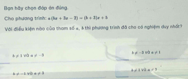 Bạn hãy chọn đáp án đúng,
Cho phương trình: a(bx+3x-2)=(b+3)x+5
Với điều kiện nào của tham số a, 6 thì phương trình đã cho có nghiệm duy nhất?
b!= 1 và a!= -3 b!= -3 và a!= 1
b!= -1 và a!= 3 b!= 1 và a!= 3