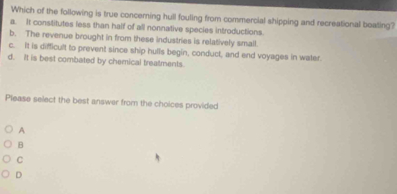 Which of the following is true concerning hull fouling from commercial shipping and recreational boating?
a. It constitutes less than half of all nonnative species introductions.
b. The revenue brought in from these industries is relatively small.
c. it is difficult to prevent since ship hulls begin, conduct, and end voyages in water.
d. It is best combated by chemical treatments.
Please select the best answer from the choices provided
A
B
C
D