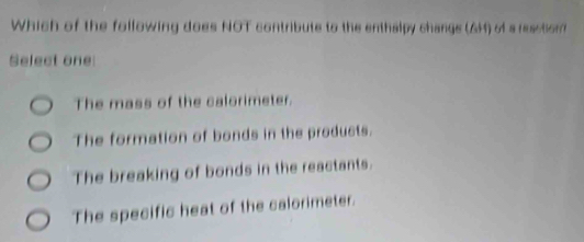 Which of the following does NOT contribute to the enthalpy changs (GM) of a resstion?
Select one
The mass of the calorimeter.
The formation of bonds in the products.
The breaking of bonds in the reactants.
The specific heat of the calorimeter.