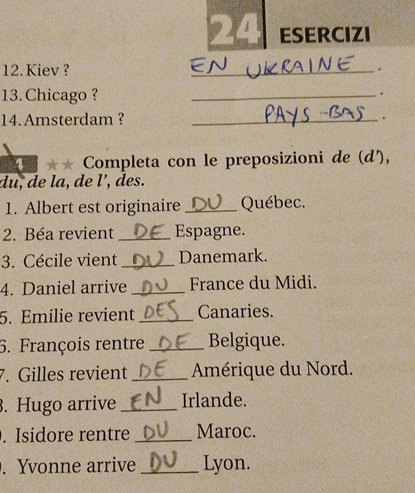 ESERCIZI 
12. Kiev ? 
_. 
13. Chicago ? 
_. 
14.Amsterdam ? _. 
1 ** Completa con le preposizioni de (d'), 
a 
du, de la, de l’, des. 
1. Albert est originaire _Québec. 
2. Béa revient _Espagne. 
3. Cécile vient _Danemark. 
4. Daniel arrive _France du Midi. 
5. Emilie revient _Canaries. 
6. François rentre _Belgique. 
7. Gilles revient _Amérique du Nord. 
. Hugo arrive_ 
Irlande. 
. Isidore rentre _Maroc. 
. Yvonne arrive _Lyon.